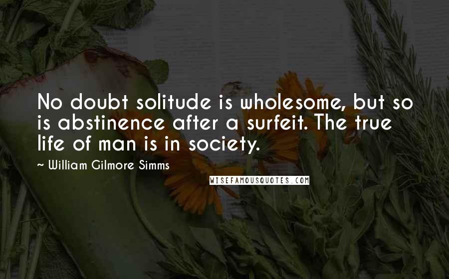 William Gilmore Simms Quotes: No doubt solitude is wholesome, but so is abstinence after a surfeit. The true life of man is in society.