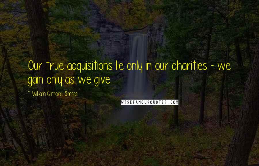 William Gilmore Simms Quotes: Our true acquisitions lie only in our charities - we gain only as we give.