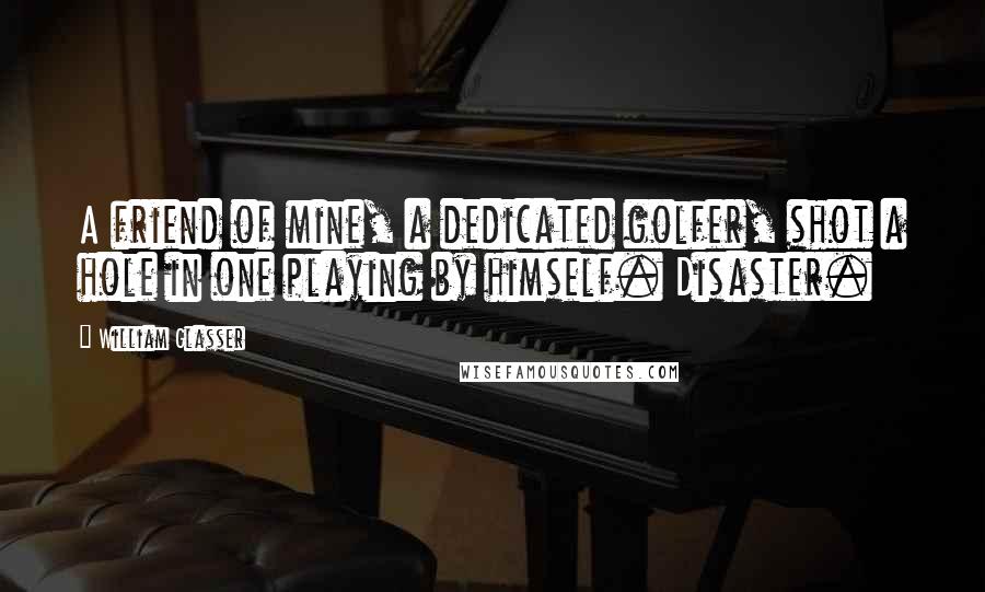 William Glasser Quotes: A friend of mine, a dedicated golfer, shot a hole in one playing by himself. Disaster.