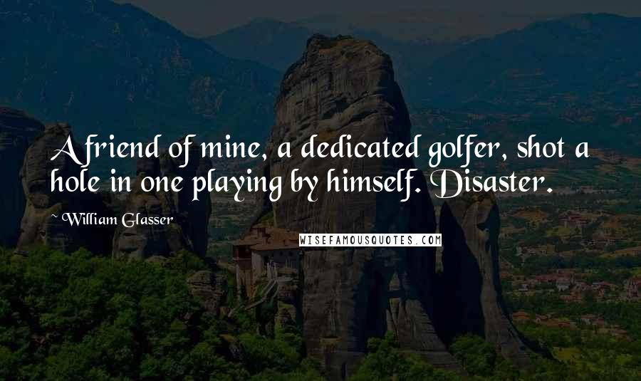 William Glasser Quotes: A friend of mine, a dedicated golfer, shot a hole in one playing by himself. Disaster.