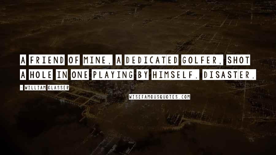 William Glasser Quotes: A friend of mine, a dedicated golfer, shot a hole in one playing by himself. Disaster.