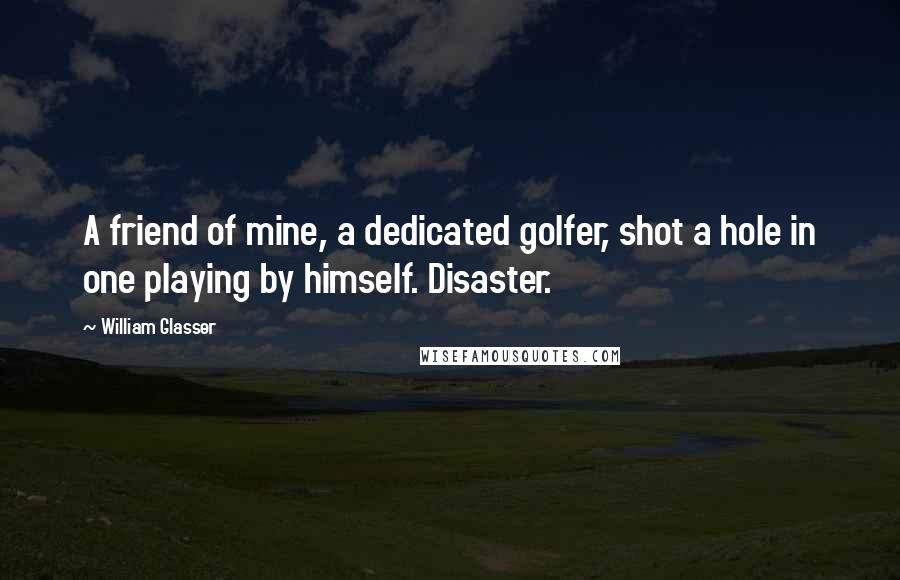 William Glasser Quotes: A friend of mine, a dedicated golfer, shot a hole in one playing by himself. Disaster.