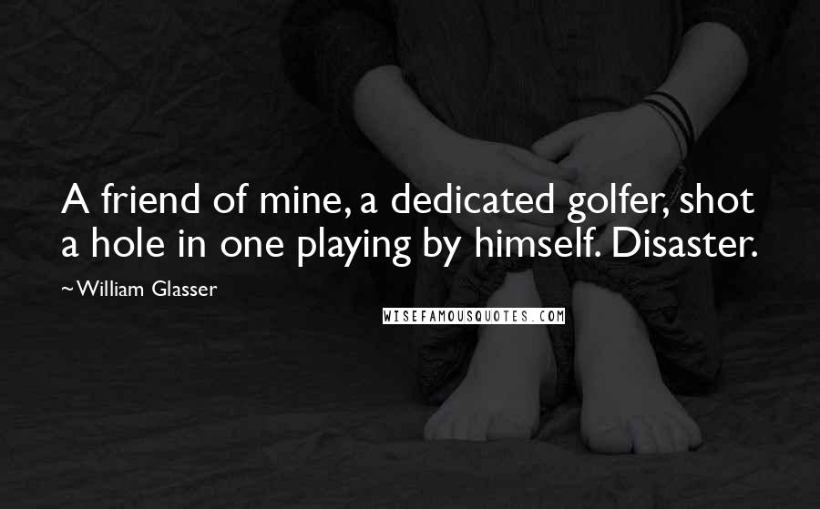 William Glasser Quotes: A friend of mine, a dedicated golfer, shot a hole in one playing by himself. Disaster.