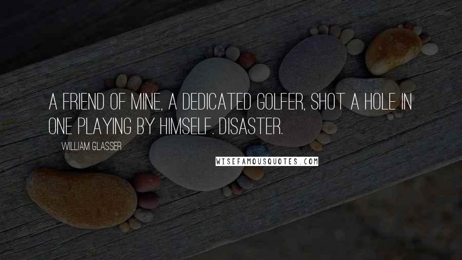 William Glasser Quotes: A friend of mine, a dedicated golfer, shot a hole in one playing by himself. Disaster.