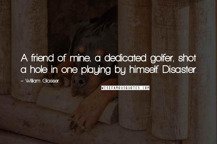 William Glasser Quotes: A friend of mine, a dedicated golfer, shot a hole in one playing by himself. Disaster.