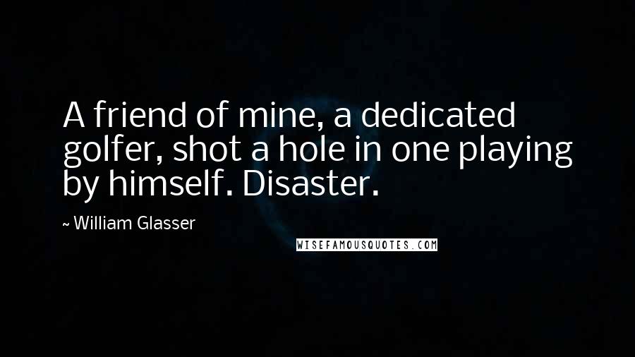 William Glasser Quotes: A friend of mine, a dedicated golfer, shot a hole in one playing by himself. Disaster.