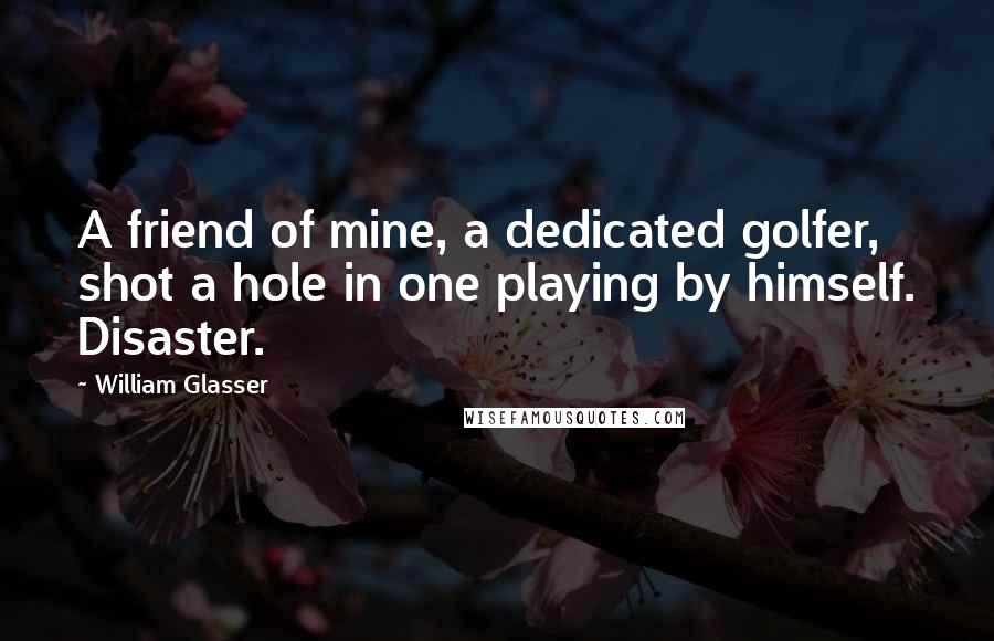 William Glasser Quotes: A friend of mine, a dedicated golfer, shot a hole in one playing by himself. Disaster.