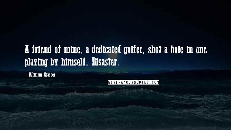 William Glasser Quotes: A friend of mine, a dedicated golfer, shot a hole in one playing by himself. Disaster.