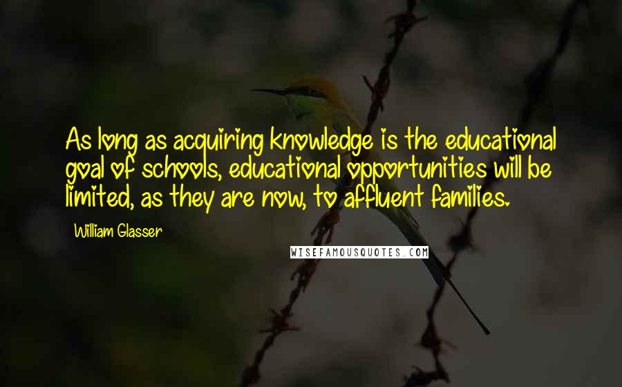 William Glasser Quotes: As long as acquiring knowledge is the educational goal of schools, educational opportunities will be limited, as they are now, to affluent families.