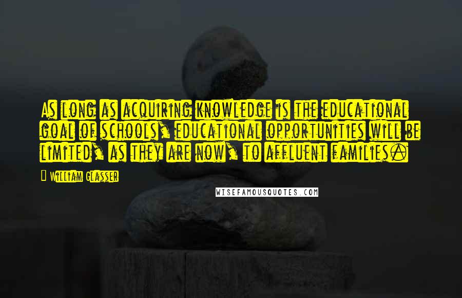 William Glasser Quotes: As long as acquiring knowledge is the educational goal of schools, educational opportunities will be limited, as they are now, to affluent families.