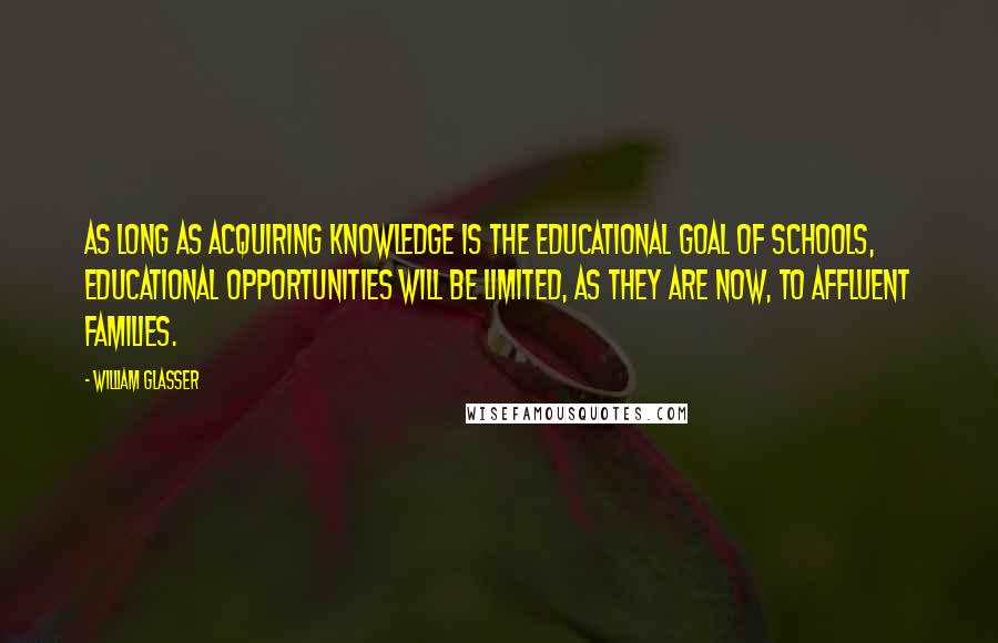 William Glasser Quotes: As long as acquiring knowledge is the educational goal of schools, educational opportunities will be limited, as they are now, to affluent families.