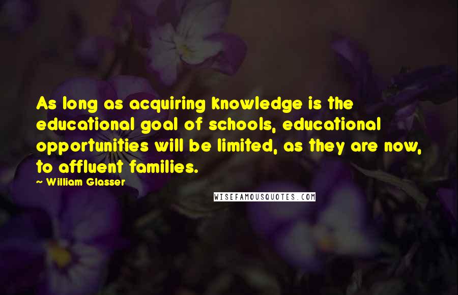 William Glasser Quotes: As long as acquiring knowledge is the educational goal of schools, educational opportunities will be limited, as they are now, to affluent families.