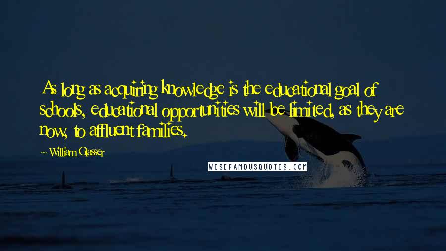 William Glasser Quotes: As long as acquiring knowledge is the educational goal of schools, educational opportunities will be limited, as they are now, to affluent families.