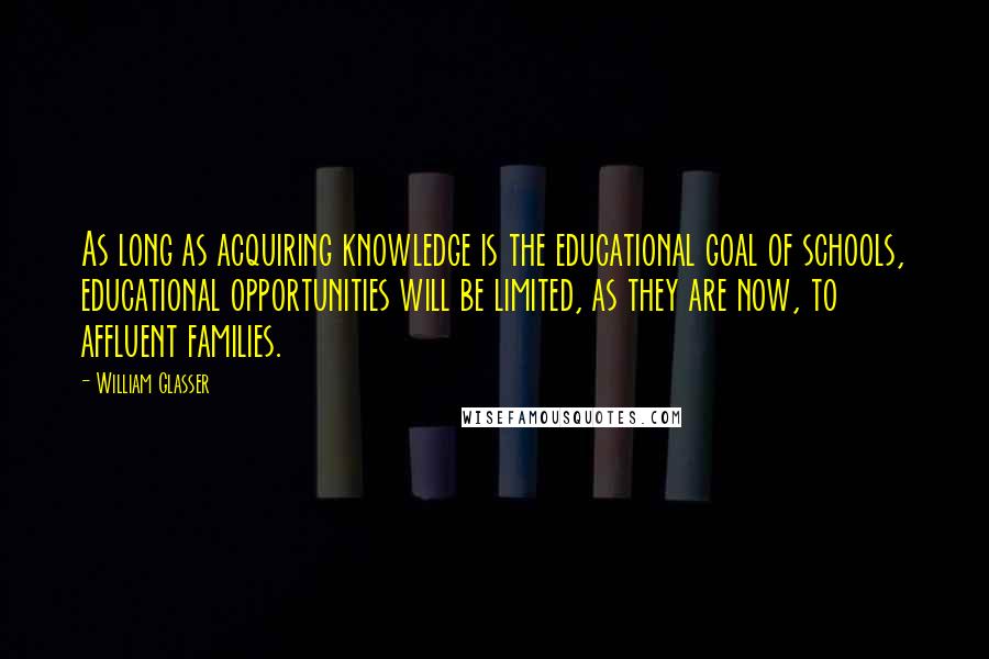 William Glasser Quotes: As long as acquiring knowledge is the educational goal of schools, educational opportunities will be limited, as they are now, to affluent families.