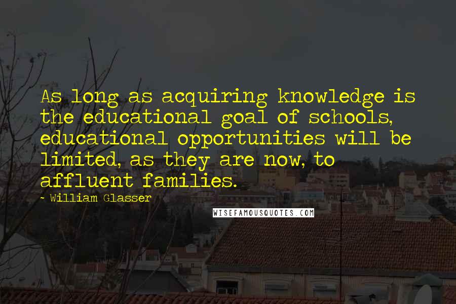 William Glasser Quotes: As long as acquiring knowledge is the educational goal of schools, educational opportunities will be limited, as they are now, to affluent families.