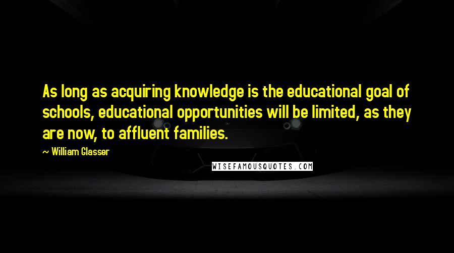 William Glasser Quotes: As long as acquiring knowledge is the educational goal of schools, educational opportunities will be limited, as they are now, to affluent families.