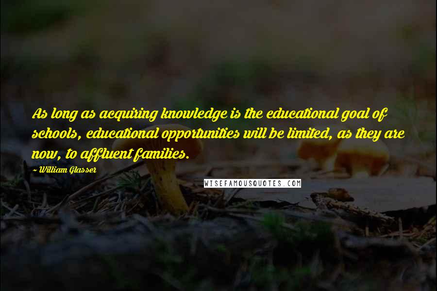William Glasser Quotes: As long as acquiring knowledge is the educational goal of schools, educational opportunities will be limited, as they are now, to affluent families.