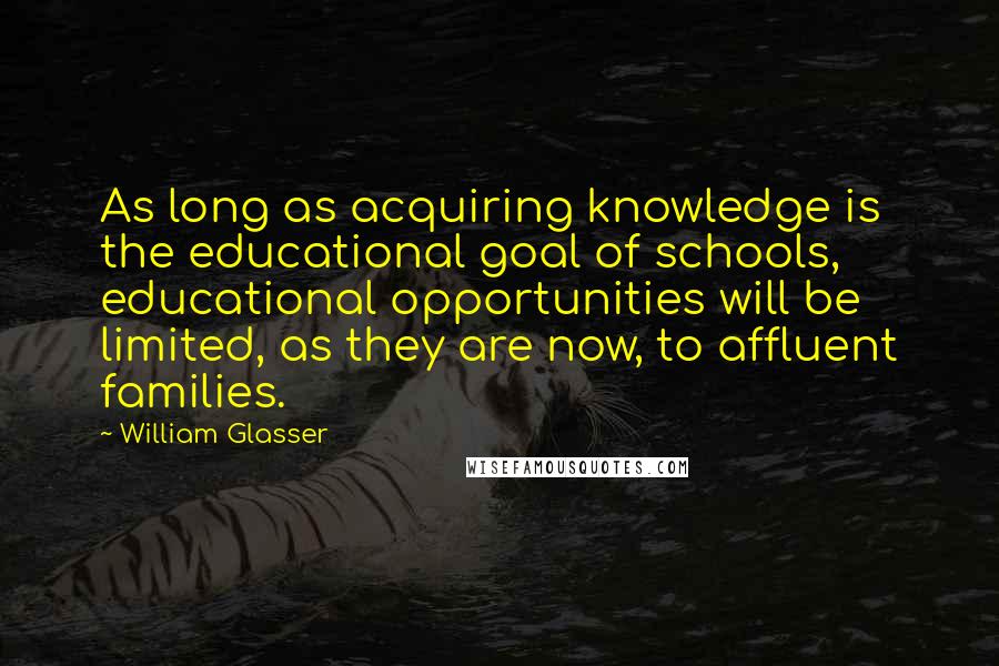 William Glasser Quotes: As long as acquiring knowledge is the educational goal of schools, educational opportunities will be limited, as they are now, to affluent families.