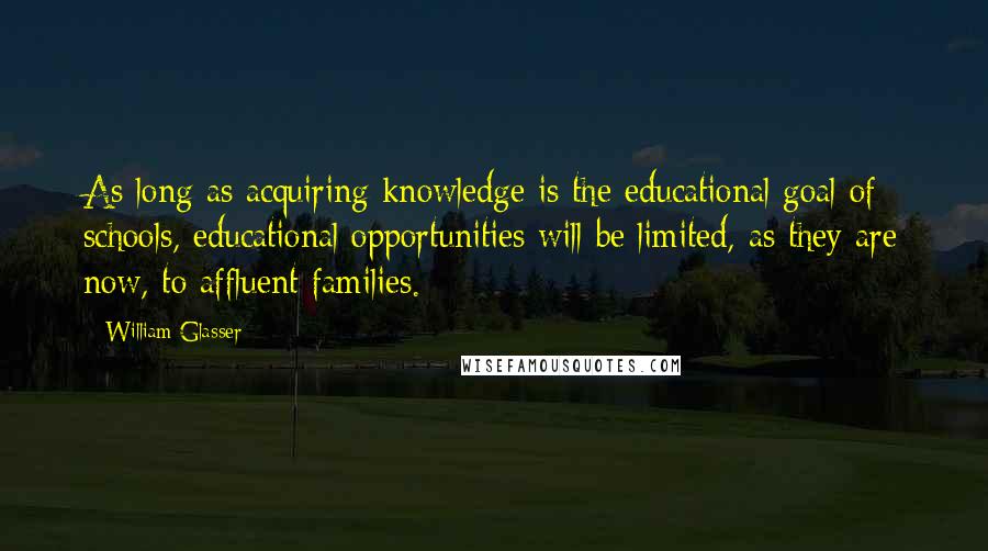 William Glasser Quotes: As long as acquiring knowledge is the educational goal of schools, educational opportunities will be limited, as they are now, to affluent families.