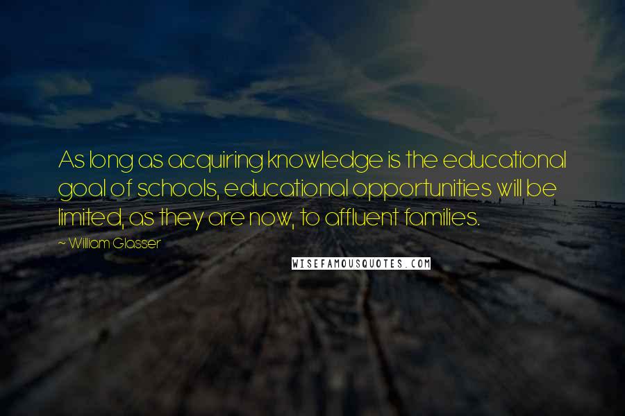 William Glasser Quotes: As long as acquiring knowledge is the educational goal of schools, educational opportunities will be limited, as they are now, to affluent families.