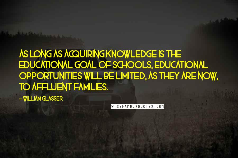William Glasser Quotes: As long as acquiring knowledge is the educational goal of schools, educational opportunities will be limited, as they are now, to affluent families.