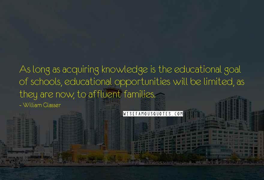 William Glasser Quotes: As long as acquiring knowledge is the educational goal of schools, educational opportunities will be limited, as they are now, to affluent families.