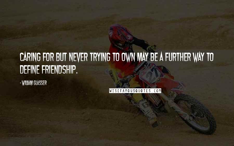 William Glasser Quotes: Caring for but never trying to own may be a further way to define friendship.