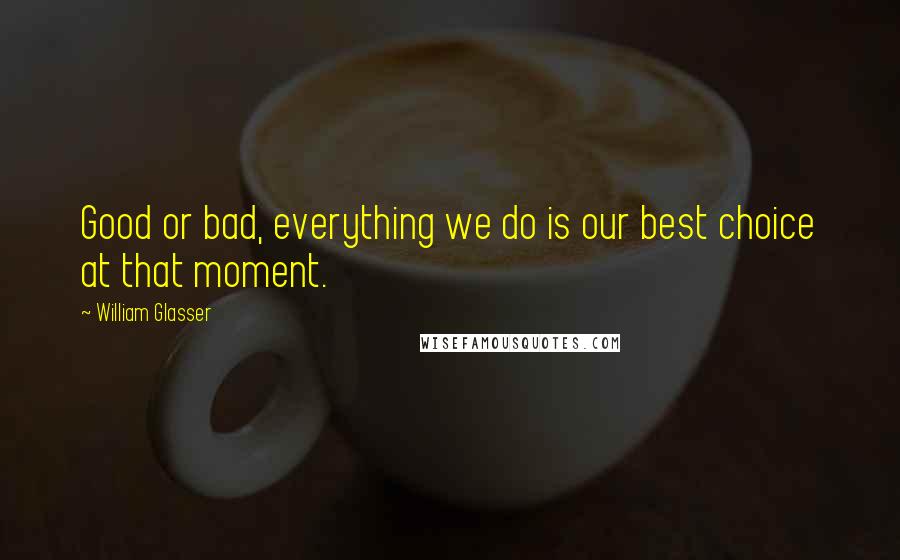 William Glasser Quotes: Good or bad, everything we do is our best choice at that moment.