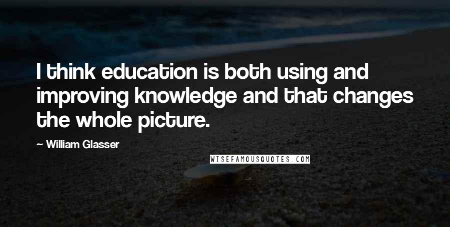 William Glasser Quotes: I think education is both using and improving knowledge and that changes the whole picture.