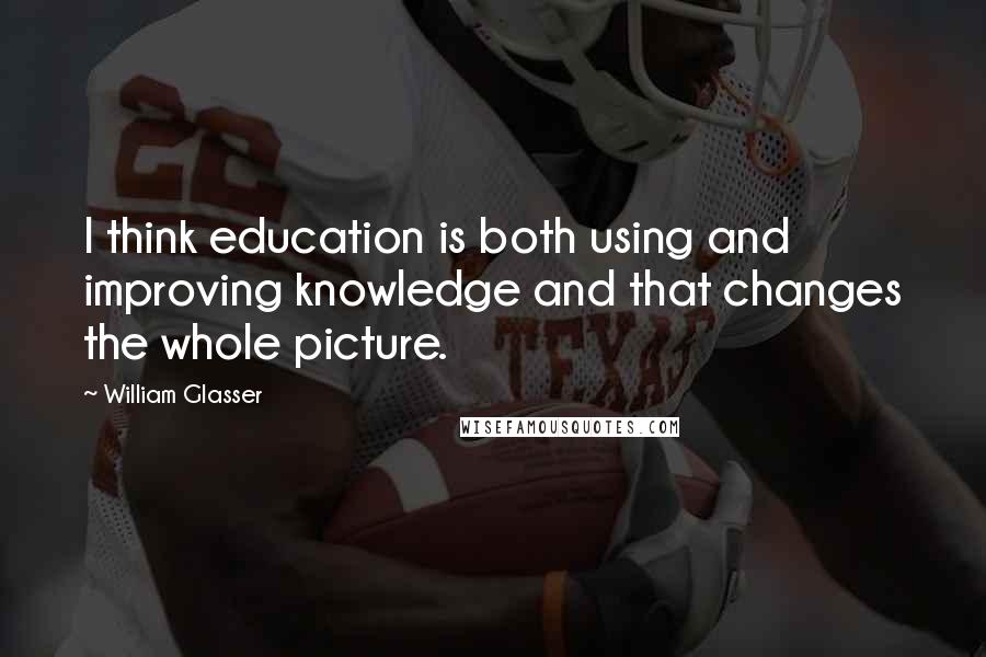 William Glasser Quotes: I think education is both using and improving knowledge and that changes the whole picture.