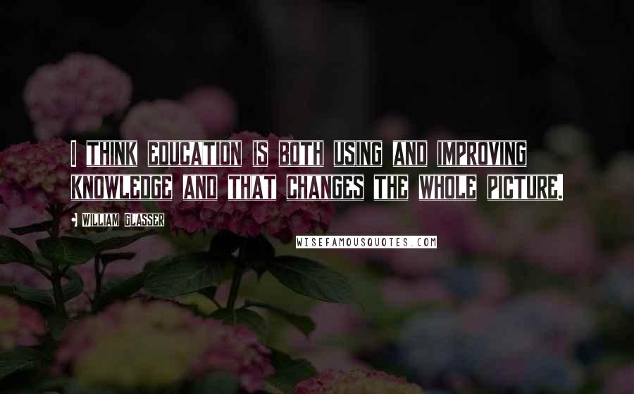 William Glasser Quotes: I think education is both using and improving knowledge and that changes the whole picture.