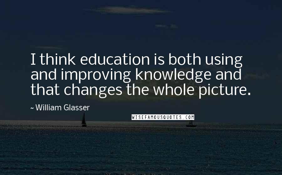 William Glasser Quotes: I think education is both using and improving knowledge and that changes the whole picture.