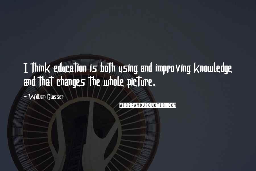 William Glasser Quotes: I think education is both using and improving knowledge and that changes the whole picture.