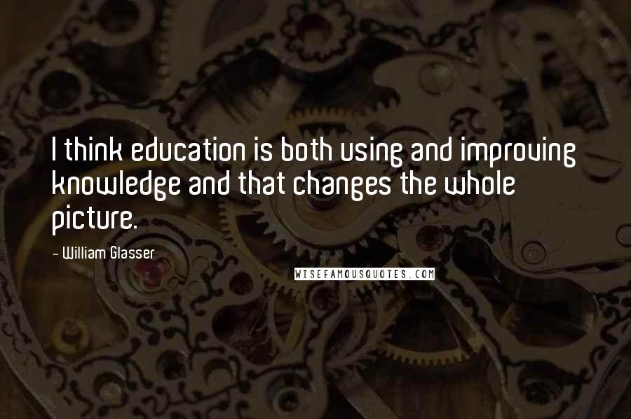 William Glasser Quotes: I think education is both using and improving knowledge and that changes the whole picture.