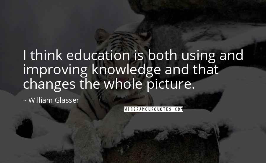 William Glasser Quotes: I think education is both using and improving knowledge and that changes the whole picture.