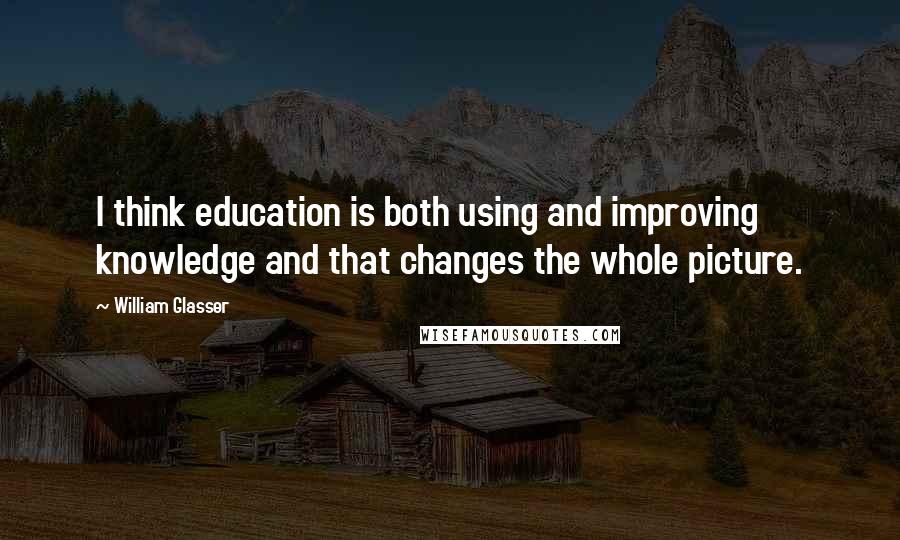 William Glasser Quotes: I think education is both using and improving knowledge and that changes the whole picture.