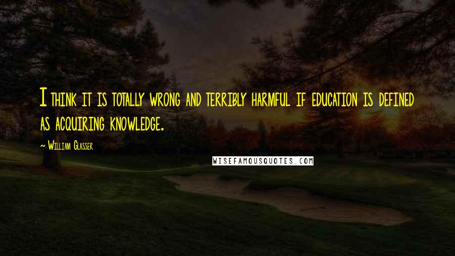 William Glasser Quotes: I think it is totally wrong and terribly harmful if education is defined as acquiring knowledge.