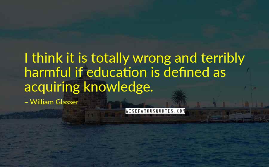 William Glasser Quotes: I think it is totally wrong and terribly harmful if education is defined as acquiring knowledge.