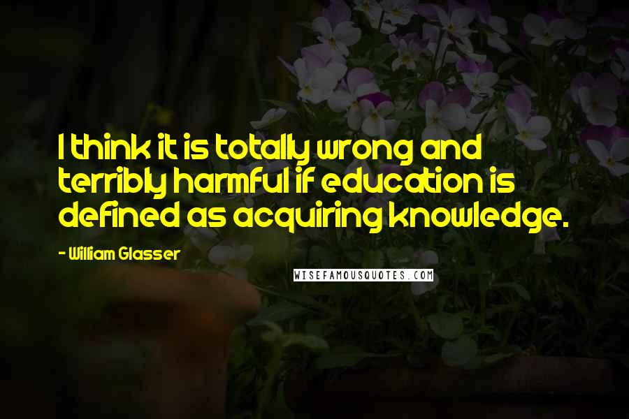 William Glasser Quotes: I think it is totally wrong and terribly harmful if education is defined as acquiring knowledge.