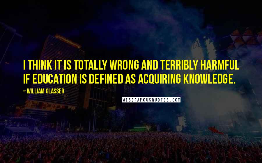 William Glasser Quotes: I think it is totally wrong and terribly harmful if education is defined as acquiring knowledge.