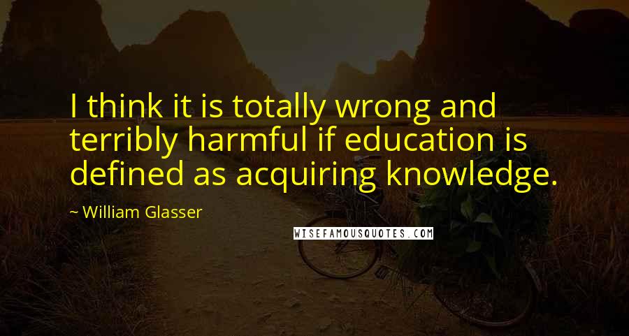 William Glasser Quotes: I think it is totally wrong and terribly harmful if education is defined as acquiring knowledge.