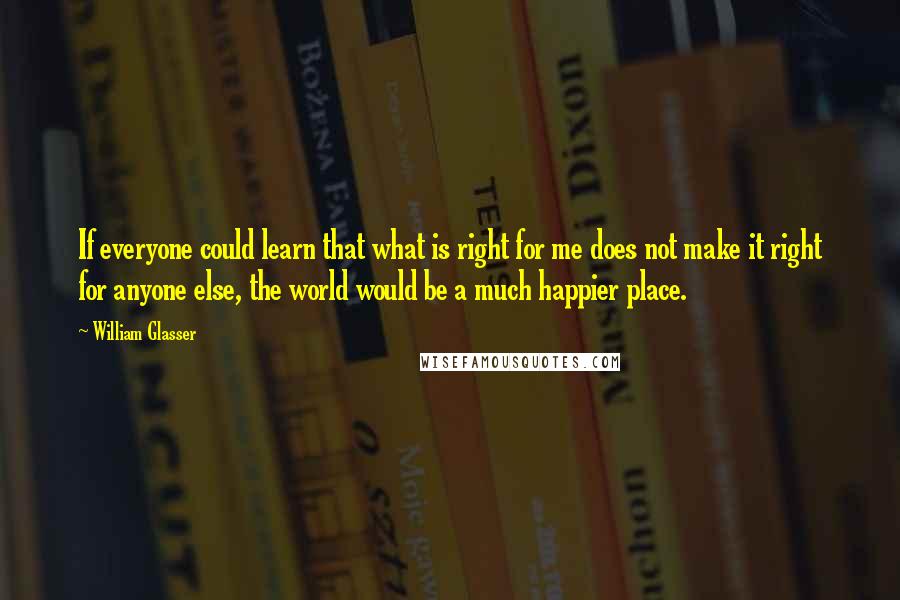 William Glasser Quotes: If everyone could learn that what is right for me does not make it right for anyone else, the world would be a much happier place.