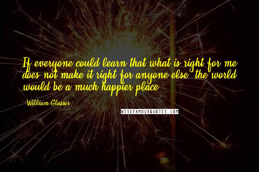 William Glasser Quotes: If everyone could learn that what is right for me does not make it right for anyone else, the world would be a much happier place.