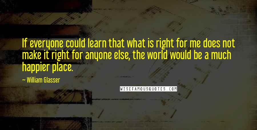 William Glasser Quotes: If everyone could learn that what is right for me does not make it right for anyone else, the world would be a much happier place.