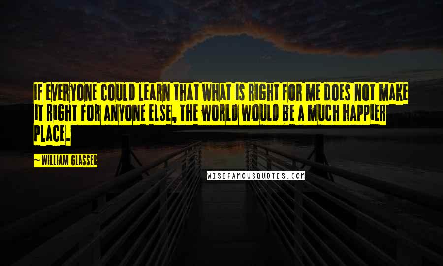 William Glasser Quotes: If everyone could learn that what is right for me does not make it right for anyone else, the world would be a much happier place.