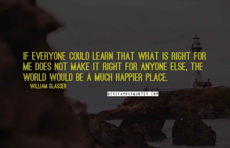 William Glasser Quotes: If everyone could learn that what is right for me does not make it right for anyone else, the world would be a much happier place.