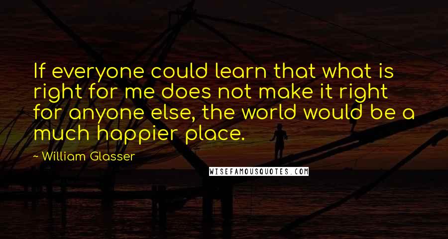 William Glasser Quotes: If everyone could learn that what is right for me does not make it right for anyone else, the world would be a much happier place.