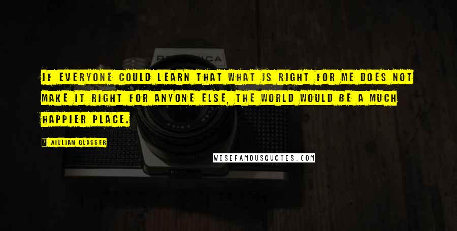 William Glasser Quotes: If everyone could learn that what is right for me does not make it right for anyone else, the world would be a much happier place.