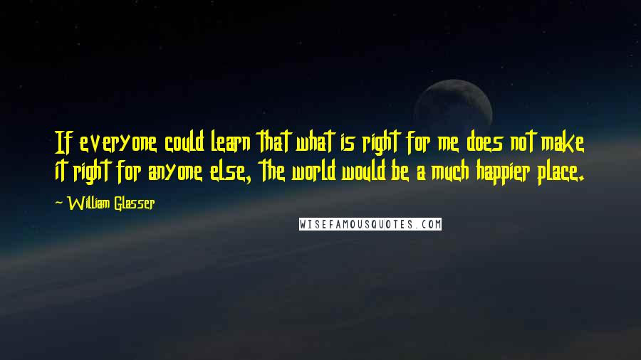 William Glasser Quotes: If everyone could learn that what is right for me does not make it right for anyone else, the world would be a much happier place.