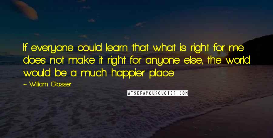 William Glasser Quotes: If everyone could learn that what is right for me does not make it right for anyone else, the world would be a much happier place.